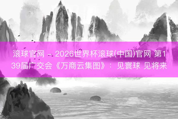 滚球官网 - 2026世界杯滚球(中国)官网 第139届广交会《万商云集图》：见寰球 见将来