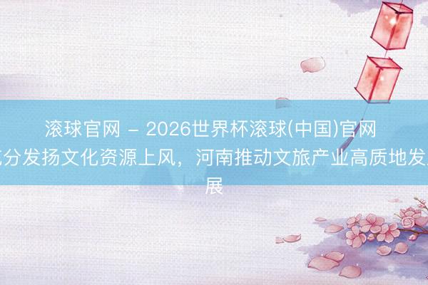 滚球官网 - 2026世界杯滚球(中国)官网 充分发扬文化资源上风,河南推动文旅产业高质地发展