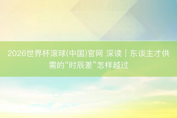 2026世界杯滚球(中国)官网 深读|东谈主才供需的“时辰差”怎样越过