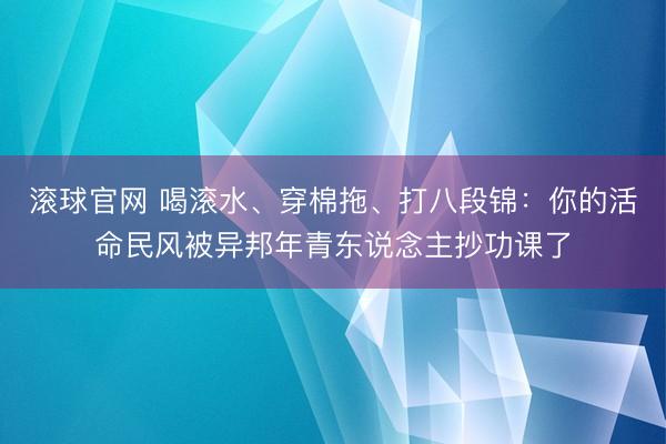 滚球官网 喝滚水、穿棉拖、打八段锦：你的活命民风被异邦年青东说念主抄功课了