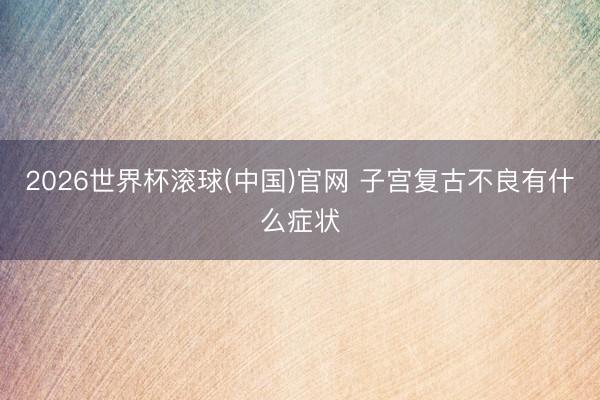 2026世界杯滚球(中国)官网 子宫复古不良有什么症状