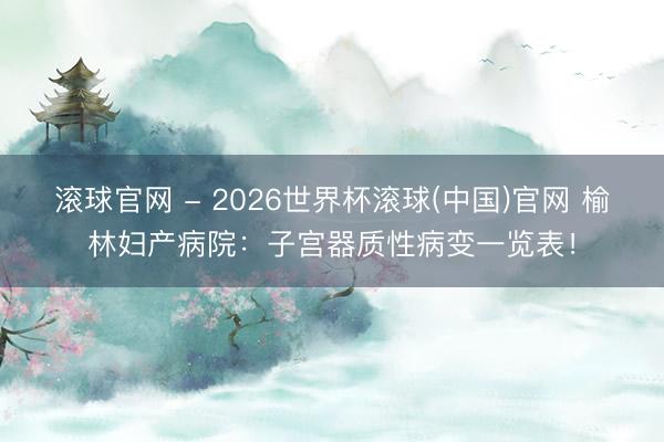 滚球官网 - 2026世界杯滚球(中国)官网 榆林妇产病院：子宫器质性病变一览表！