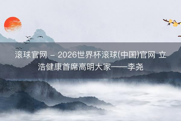 滚球官网 - 2026世界杯滚球(中国)官网 立浩健康首席高明大家——李尧