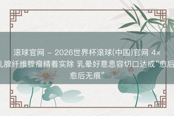 滚球官网 - 2026世界杯滚球(中国)官网 4×5cm乳腺纤维腺瘤精着实除 乳晕好意思容切口达成“愈后无痕”