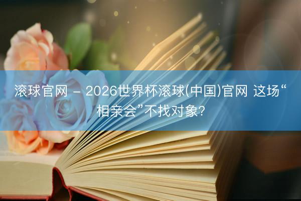 滚球官网 - 2026世界杯滚球(中国)官网 这场“相亲会”不找对象?
