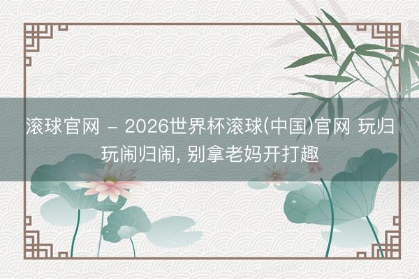 滚球官网 - 2026世界杯滚球(中国)官网 玩归玩闹归闹， 别拿老妈开打趣