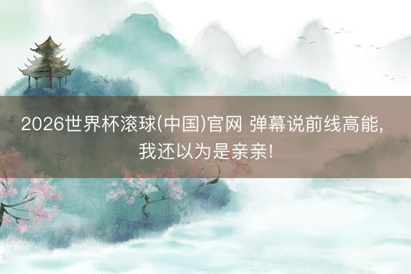 2026世界杯滚球(中国)官网 弹幕说前线高能， 我还以为是亲亲!