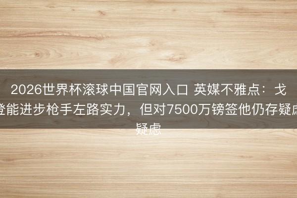 2026世界杯滚球中国官网入口 英媒不雅点：戈登能进步枪手左路实力，但对7500万镑签他仍存疑虑