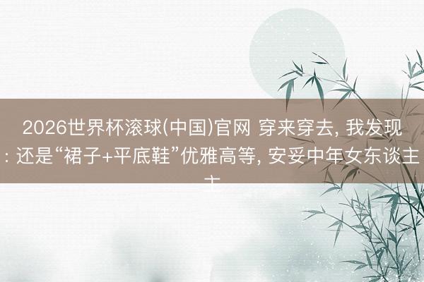 2026世界杯滚球(中国)官网 穿来穿去， 我发现: 还是“裙子+平底鞋”优雅高等， 安妥中年女东谈主
