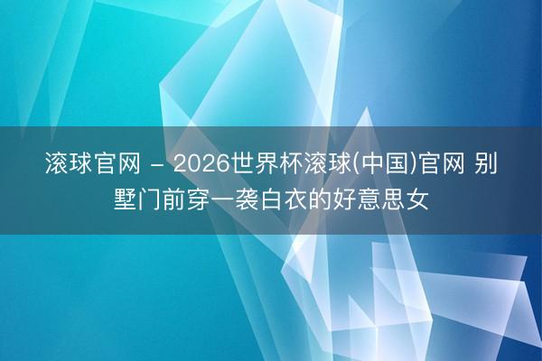 滚球官网 - 2026世界杯滚球(中国)官网 别墅门前穿一袭白衣的好意思女