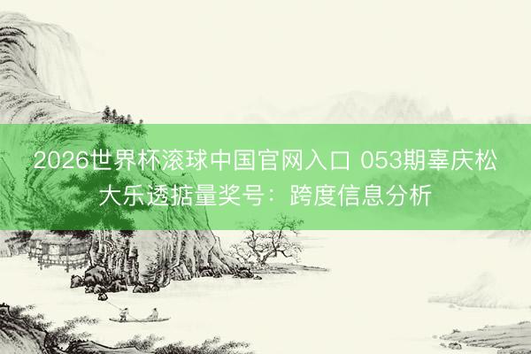 2026世界杯滚球中国官网入口 053期辜庆松大乐透掂量奖号：跨度信息分析