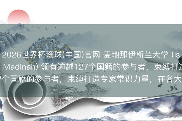 2026世界杯滚球(中国)官网 麦地那伊斯兰大学 (Islamic University of Madinah) 领有逾越127个国籍的参与者，束缚打造专家常识力量，在各大洲创造影响力