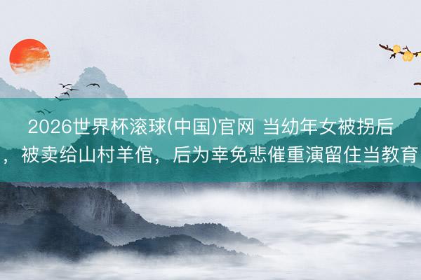 2026世界杯滚球(中国)官网 当幼年女被拐后，被卖给山村羊倌，后为幸免悲催重演留住当教育