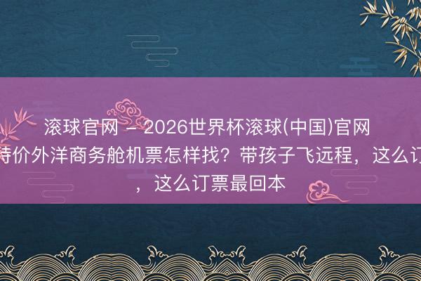 滚球官网 - 2026世界杯滚球(中国)官网 好意思国特价外洋商务舱机票怎样找？带孩子飞远程，这么订票最回本