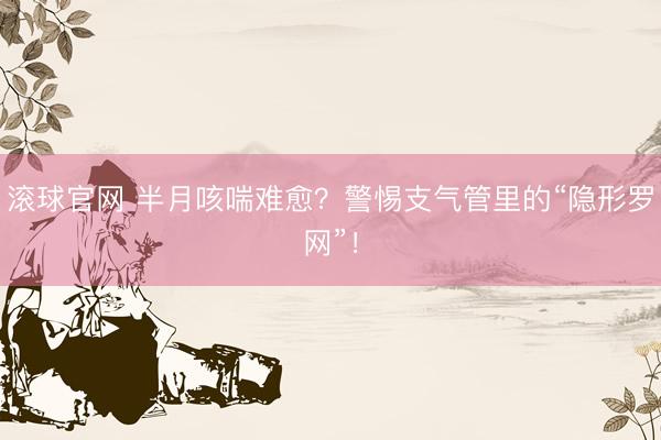 滚球官网 半月咳喘难愈？警惕支气管里的“隐形罗网”！