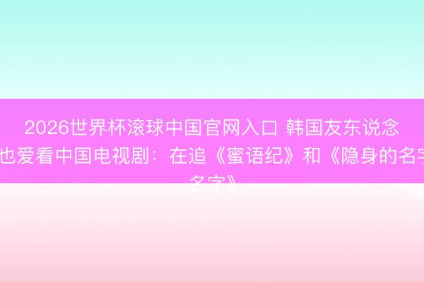 2026世界杯滚球中国官网入口 韩国友东说念主也爱看中国电视剧：在追《蜜语纪》和《隐身的名字》