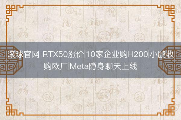 滚球官网 RTX50涨价|10家企业购H200|小鹏收购欧厂|Meta隐身聊天上线