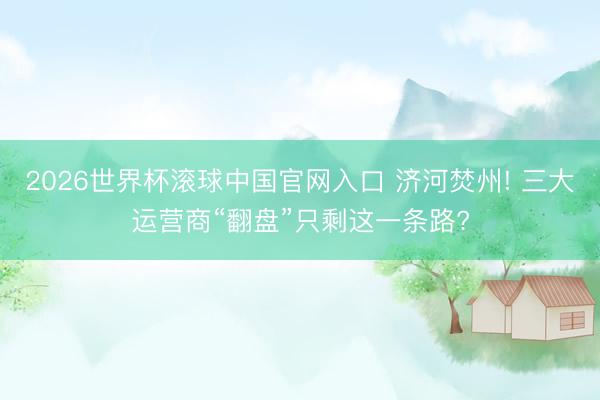 2026世界杯滚球中国官网入口 济河焚州! 三大运营商“翻盘”只剩这一条路?