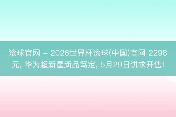 滚球官网 - 2026世界杯滚球(中国)官网 2298元， 华为超新星新品笃定， 5月29日讲求开售!