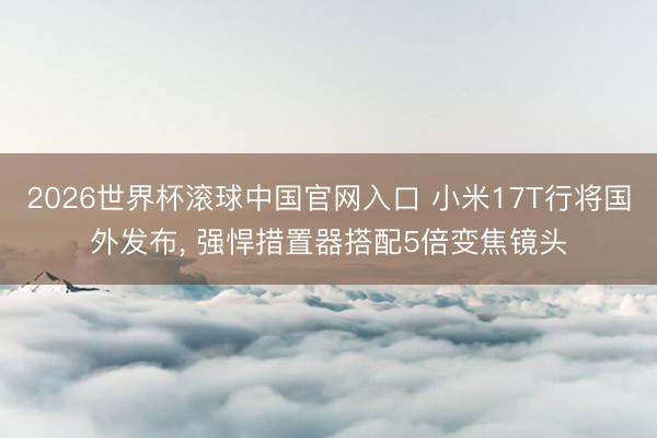 2026世界杯滚球中国官网入口 小米17T行将国外发布， 强悍措置器搭配5倍变焦镜头