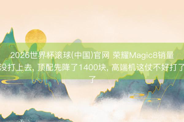 2026世界杯滚球(中国)官网 荣耀Magic8销量没打上去， 顶配先降了1400块， 高端机这仗不好打了