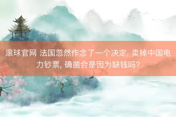 滚球官网 法国忽然作念了一个决定， 卖掉中国电力钞票， 确凿会是因为缺钱吗?