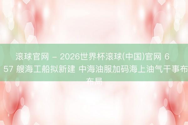 滚球官网 - 2026世界杯滚球(中国)官网 6 型 57 艘海工船拟新建 中海油服加码海上油气干事布局