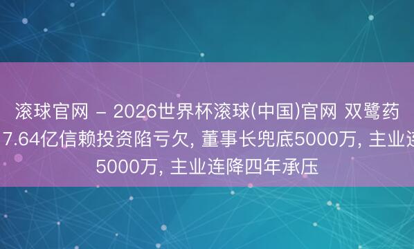 滚球官网 - 2026世界杯滚球(中国)官网 双鹭药业痛快风云: 7.64亿信赖投资陷亏欠， 董事长兜底5000万， 主业连降四年承压