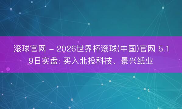 滚球官网 - 2026世界杯滚球(中国)官网 5.19日实盘: 买入北投科技、景兴纸业