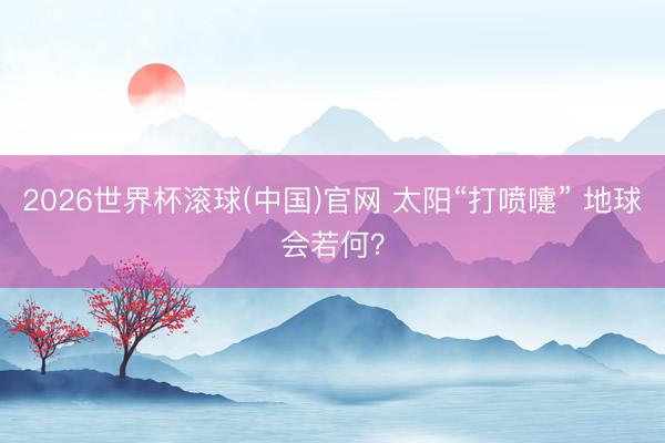2026世界杯滚球(中国)官网 太阳“打喷嚏” 地球会若何？