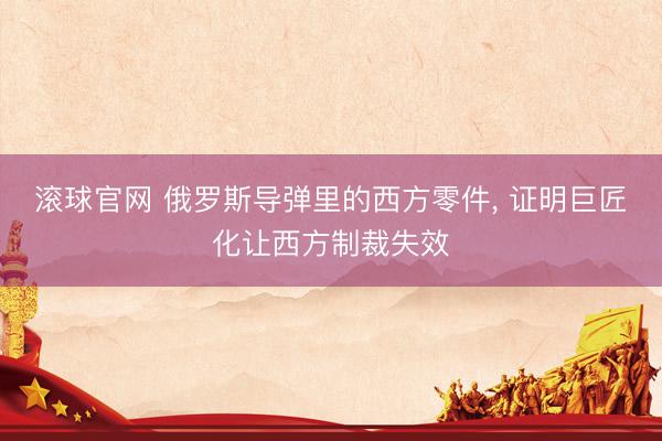 滚球官网 俄罗斯导弹里的西方零件， 证明巨匠化让西方制裁失效