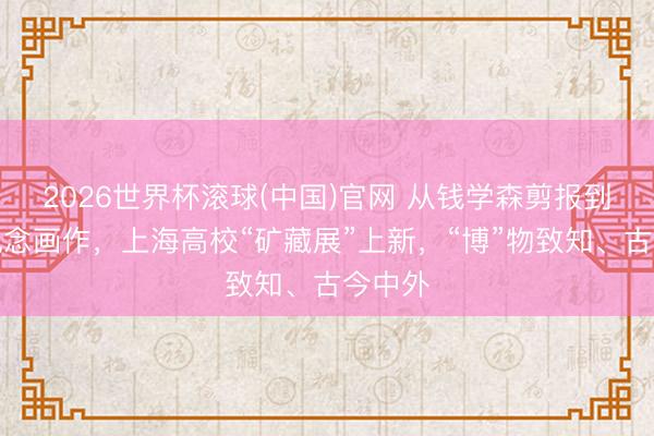 2026世界杯滚球(中国)官网 从钱学森剪报到李政说念画作，上海高校“矿藏展”上新，“博”物致知、古今中外