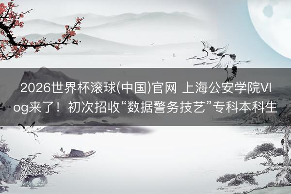 2026世界杯滚球(中国)官网 上海公安学院Vlog来了！初次招收“数据警务技艺”专科本科生