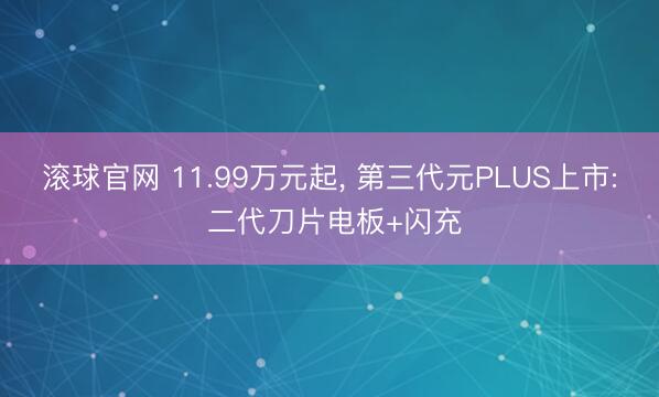 滚球官网 11.99万元起， 第三代元PLUS上市: 二代刀片电板+闪充