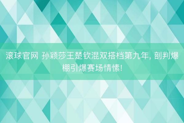 滚球官网 孙颖莎王楚钦混双搭档第九年， 剖判爆棚引爆赛场情愫!