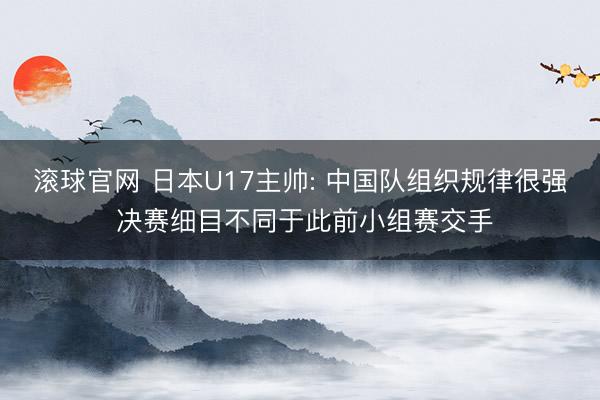 滚球官网 日本U17主帅: 中国队组织规律很强 决赛细目不同于此前小组赛交手