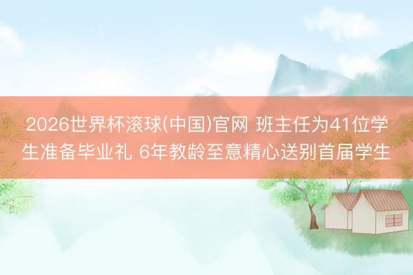 2026世界杯滚球(中国)官网 班主任为41位学生准备毕业礼 6年教龄至意精心送别首届学生