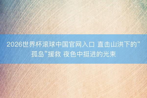 2026世界杯滚球中国官网入口 直击山洪下的“孤岛”援救 夜色中挺进的光束