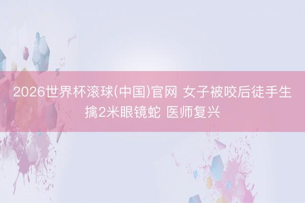 2026世界杯滚球(中国)官网 女子被咬后徒手生擒2米眼镜蛇 医师复兴