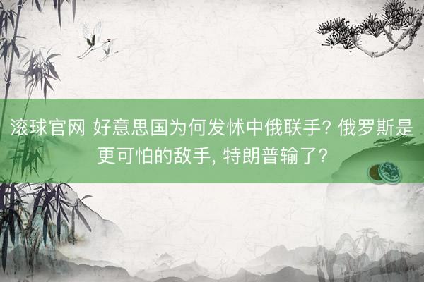 滚球官网 好意思国为何发怵中俄联手? 俄罗斯是更可怕的敌手， 特朗普输了?