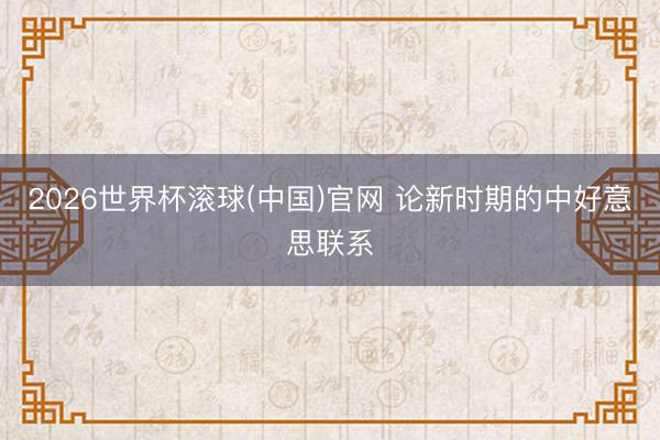 2026世界杯滚球(中国)官网 论新时期的中好意思联系