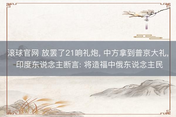 滚球官网 放罢了21响礼炮， 中方拿到普京大礼， 印度东说念主断言: 将造福中俄东说念主民