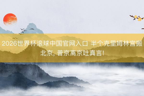 2026世界杯滚球中国官网入口 半个克里姆林宫搬北京, 普京离京吐真言!