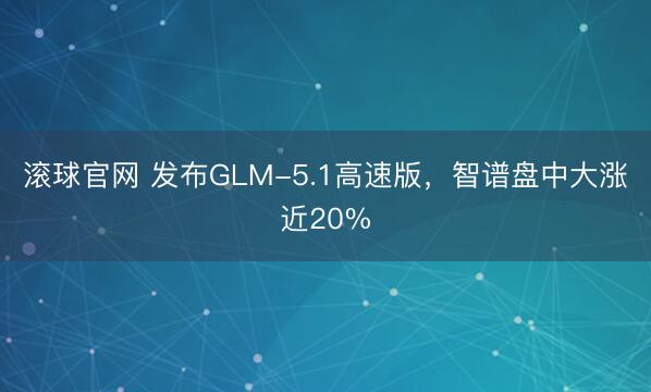 滚球官网 发布GLM-5.1高速版，智谱盘中大涨近20%