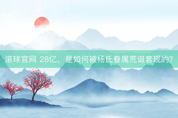 滚球官网 28亿，是如何被杨氏眷属荒诞套现的？