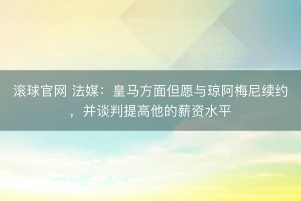 滚球官网 法媒：皇马方面但愿与琼阿梅尼续约，并谈判提高他的薪资水平