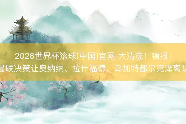 2026世界杯滚球(中国)官网 大清洗！镜报：曼联决策让奥纳纳、拉什福德、乌加特都尔克泽离队