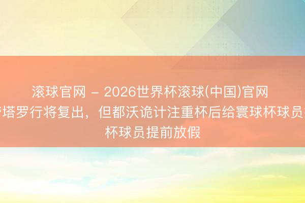 滚球官网 - 2026世界杯滚球(中国)官网 米体：劳塔罗行将复出，但都沃诡计注重杯后给寰球杯球员提前放假
