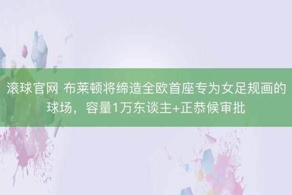 滚球官网 布莱顿将缔造全欧首座专为女足规画的球场，容量1万东谈主+正恭候审批