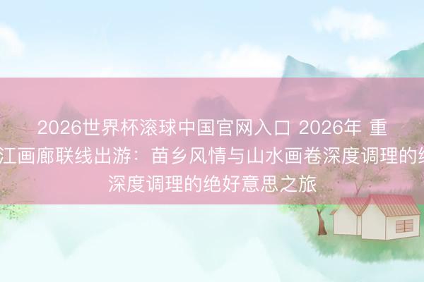 2026世界杯滚球中国官网入口 2026年 重庆九黎城/乌江画廊联线出游:苗乡风情与山水画卷深度调理的绝好意思之旅